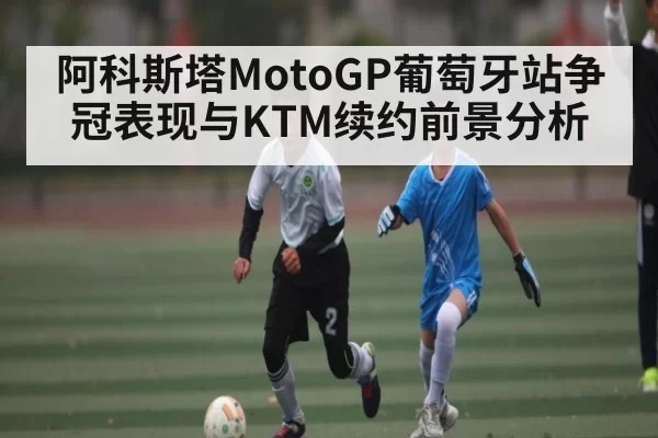 阿科斯塔MotoGP葡萄牙站争冠表现与KTM续约前景分析