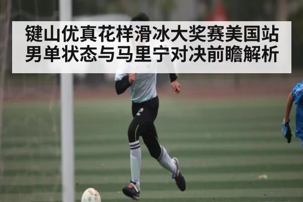 键山优真花样滑冰大奖赛美国站男单状态与马里宁对决前瞻解析