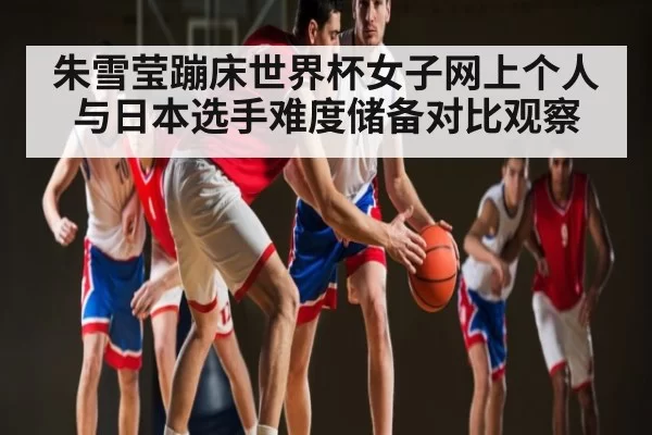 朱雪莹蹦床世界杯女子网上个人与日本选手难度储备对比观察