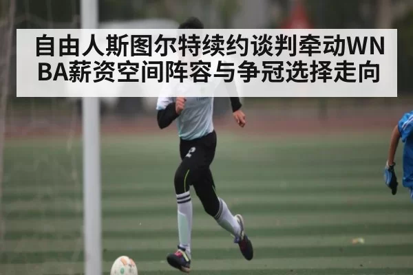 自由人斯图尔特续约谈判牵动WNBA薪资空间阵容与争冠选择走向